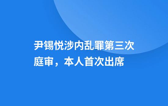 尹锡悦涉内乱罪第三次庭审,本人首次出席