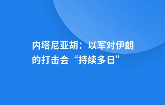 内塔尼亚胡:以军对伊朗的打击会“持续多日”