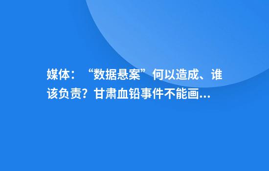 媒体:“数据悬案”何以造成、谁该负责?甘肃血铅事件不能画句号