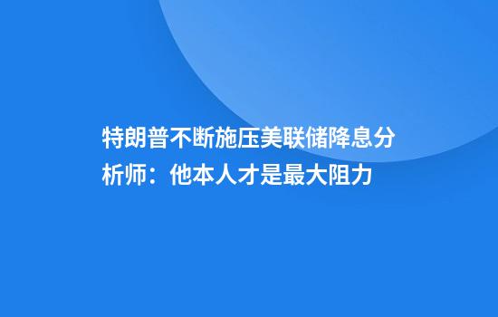 特朗普不断施压美联储降息分析师:他本人才是最大阻力