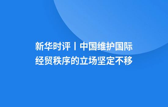 新华时评丨中国维护国际经贸秩序的立场坚定不移