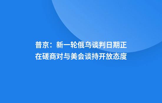 普京:新一轮俄乌谈判日期正在磋商对与美会谈持开放态度