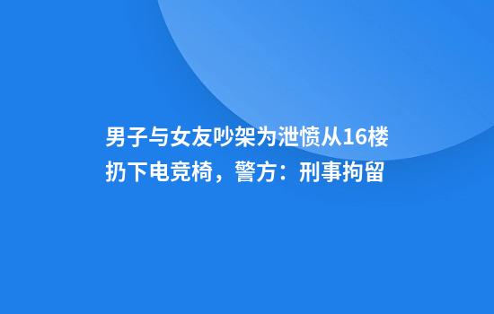 男子与女友吵架为泄愤从16楼扔下电竞椅，警方：刑事拘留