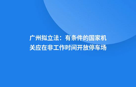 广州拟立法:有条件的国家机关应在非工作时间开放停车场