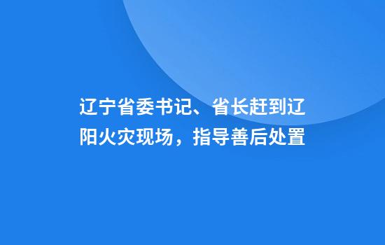 辽宁省委书记、省长赶到辽阳火灾现场,指导善后处置