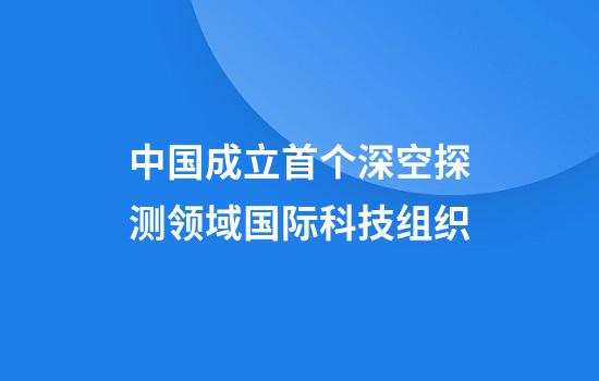中国成立首个深空探测领域国际科技组织