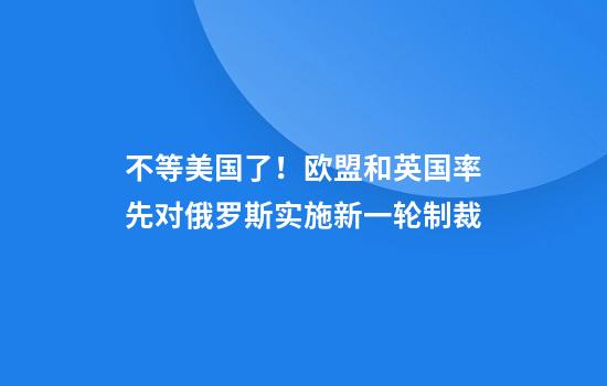 不等美国了!欧盟和英国率先对俄罗斯实施新一轮制裁