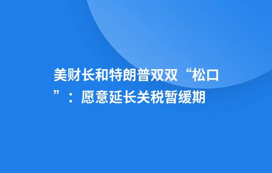 美财长和特朗普双双“松口”:愿意延长关税暂缓期