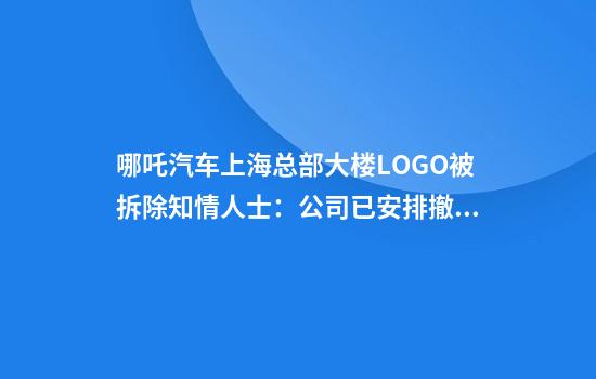 哪吒汽车上海总部大楼LOGO被拆除知情人士:公司已安排撤离,端午节后开始行动