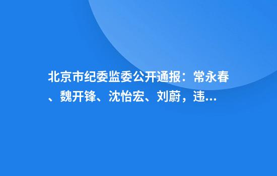 北京市纪委监委公开通报:常永春、魏开锋、沈怡宏、刘蔚,违规吃喝