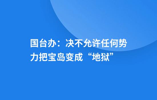 国台办:决不允许任何势力把宝岛变成“地狱”