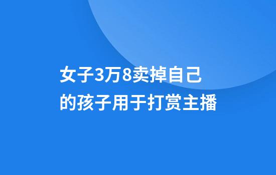 女子3万8卖掉自己的孩子用于打赏主播