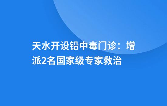 天水开设铅中毒门诊:增派2名国家级专家救治