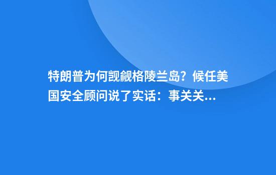 特朗普为何觊觎格陵兰岛?候任美国安全顾问说了实话:事关关键矿产