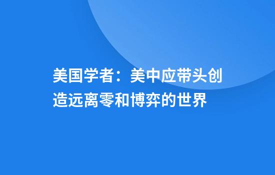 美国学者:美中应带头创造远离零和博弈的世界