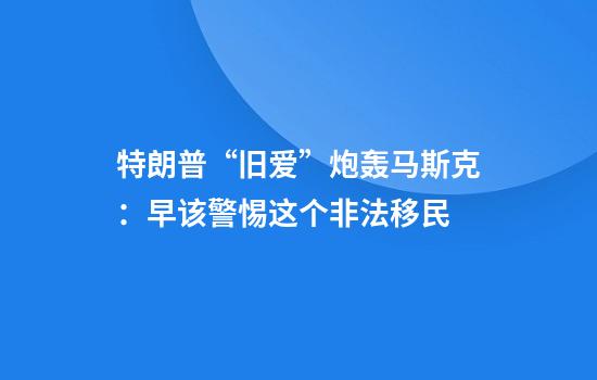 特朗普“旧爱”炮轰马斯克:早该警惕这个非法移民