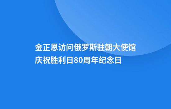 金正恩访问俄罗斯驻朝大使馆庆祝胜利日80周年纪念日