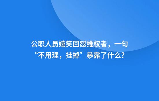 公职人员嬉笑回怼维权者,一句“不用理,挂掉”暴露了什么?