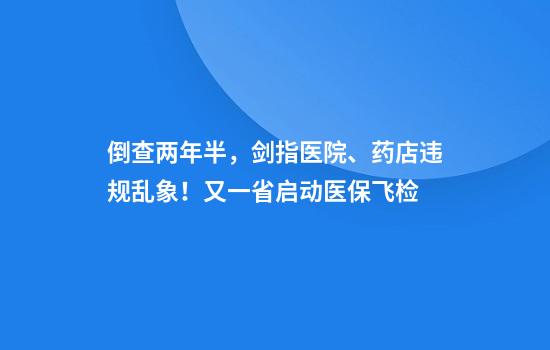 倒查两年半,剑指医院、药店违规乱象!又一省启动医保飞检