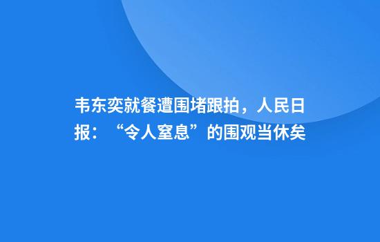 韦东奕就餐遭围堵跟拍,人民日报:“令人窒息”的围观当休矣