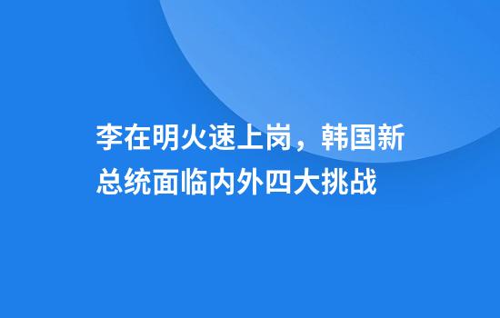 李在明火速上岗，韩国新总统面临内外四大挑战