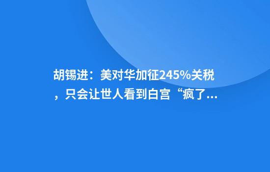 胡锡进:美对华加征245%关税,只会让世人看到白宫“疯了”而且手中无牌