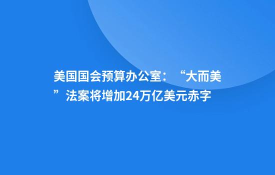 美国国会预算办公室:“大而美”法案将增加2.4万亿美元赤字