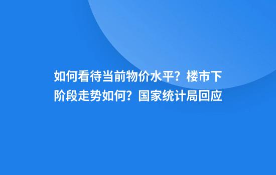 如何看待当前物价水平?楼市下阶段走势如何?国家统计局回应