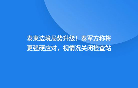 泰柬边境局势升级!泰军方称将更强硬应对,视情况关闭检查站
