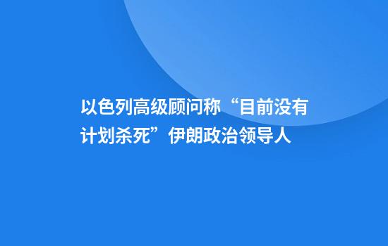 以色列高级顾问称“目前没有计划杀死”伊朗政治领导人