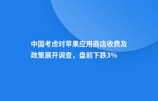 中国考虑对苹果应用商店收费及政策展开调查,盘前下跌3%