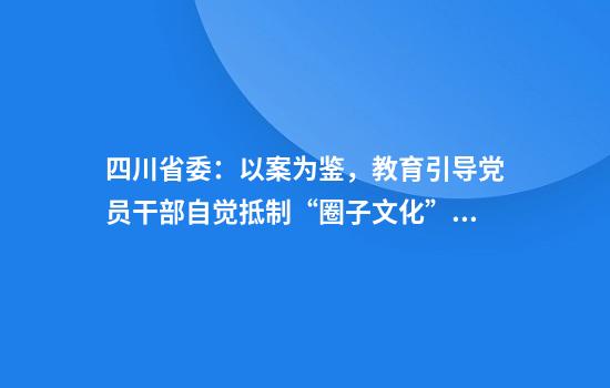 四川省委:以案为鉴,教育引导党员干部自觉抵制“圈子文化”、“码头文化”等腐朽习气