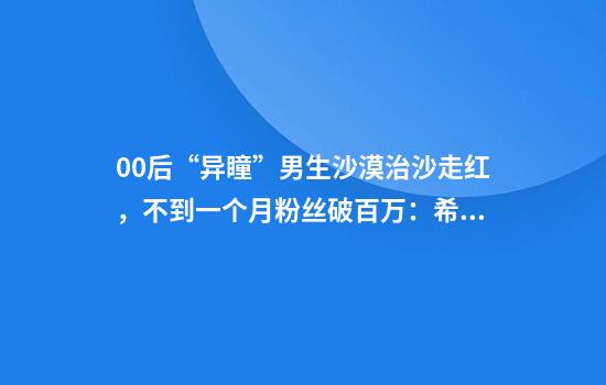 00后“异瞳”男生沙漠治沙走红，不到一个月粉丝破百万：希望大家努力让沙漠变绿洲