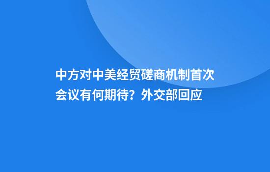 中方对中美经贸磋商机制首次会议有何期待？外交部回应