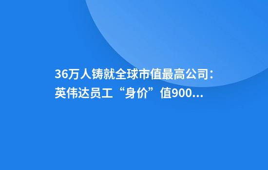 3.6万人铸就全球市值最高公司:英伟达员工“身价”值9000万美元