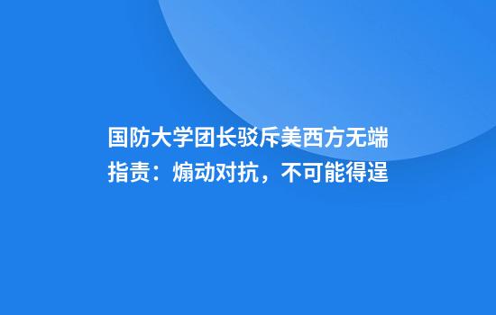 国防大学团长驳斥美西方无端指责:煽动对抗,不可能得逞