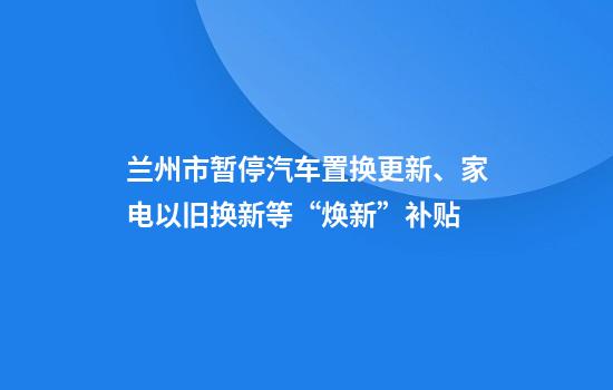 兰州市暂停汽车置换更新、家电以旧换新等“焕新”补贴