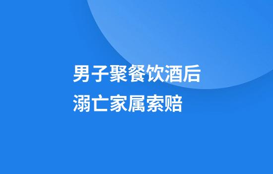 男子聚餐饮酒后溺亡家属索赔