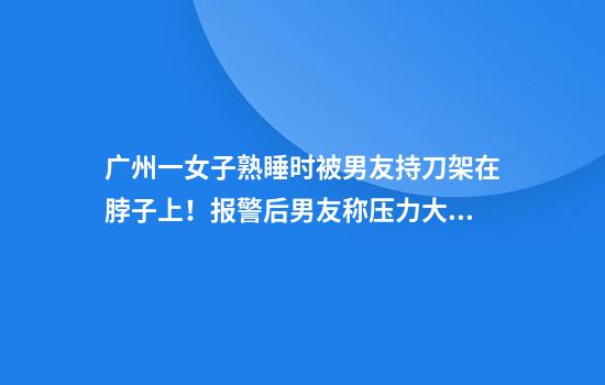 广州一女子熟睡时被男友持刀架在脖子上!报警后男友称压力大想杀女友再自杀,法院判了