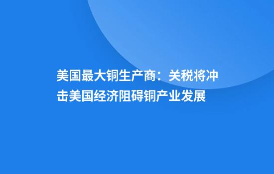 美国最大铜生产商:关税将冲击美国经济阻碍铜产业发展