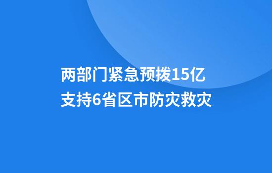 两部门紧急预拨1.5亿支持6省区市防灾救灾