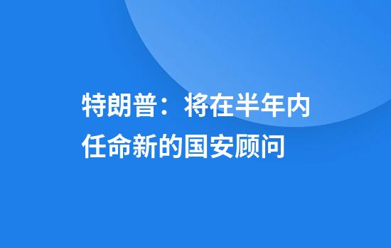 特朗普：将在半年内任命新的国安顾问