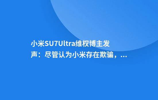 小米SU7Ultra维权博主发声:尽管认为小米存在欺骗,其他厂商“更坏”