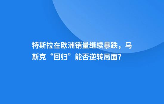 特斯拉在欧洲销量继续暴跌,马斯克“回归”能否逆转局面?