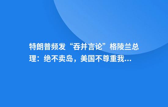 特朗普频发“吞并言论”格陵兰总理:绝不卖岛,美国不尊重我们!