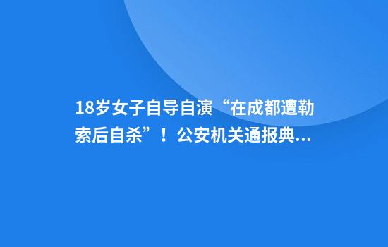 18岁女子自导自演“在成都遭勒索后自杀”！公安机关通报典型案例