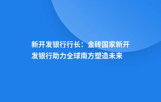 新开发银行行长:金砖国家新开发银行助力全球南方塑造未来