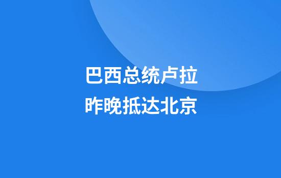 巴西总统卢拉昨晚抵达北京