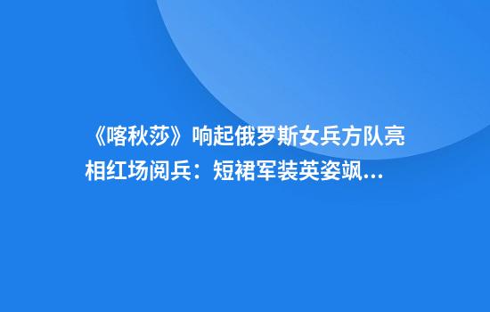 《喀秋莎》响起俄罗斯女兵方队亮相红场阅兵:短裙军装英姿飒爽