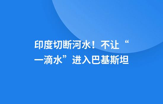 印度切断河水!不让“一滴水”进入巴基斯坦